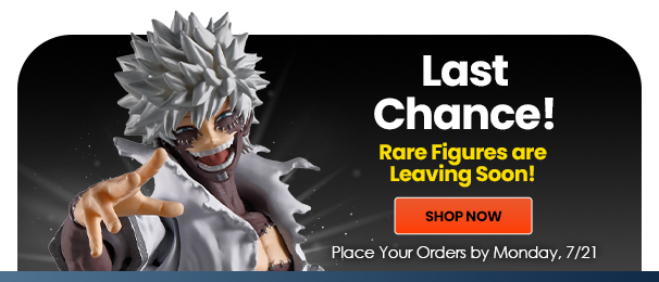 Last Chance! Rare Figures are Leaving Soon! Shop Now Place Your Orders by Monday 07/21