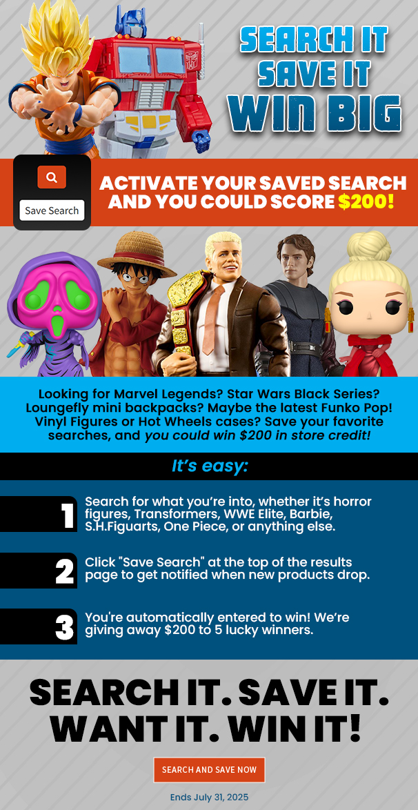 Search It Save It Win Big Activate your Saved Search and you could score $200! Looking for Marvel Legends? Star Wars Black Series? Loungefly mini backpacks? Maybe the latest Funko Pop! Vinyl Figures or Hot Wheels cases? Save your favorite searches, and you could win $200 in store credit! It’s easy: Search for what you’re into, whether it’s horror figures, Transformers, WWE Elite, Barbie, S.H.Figuarts, One Piece, or anything else. Click Save Search at the top of the results page to get notified when new products drop. You're automatically entered to win! We’re giving away $200 in store credit 5 lucky winners. Search it. Save it. Want it. Win it! Search and Save Now Ends July 31, 2025