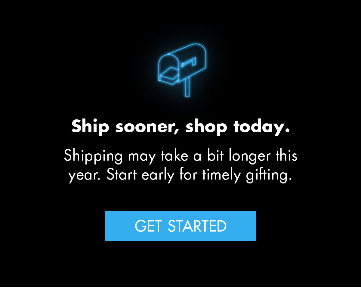  Ship sooner, shop today. Shipping may take a bit longer this year. Start early for timely gifting. Get Started.