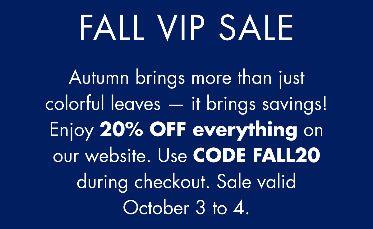 FALL VIP SALE. Autumn brings more than just colorful leaves — it brings savings! Enjoy 20% OFF everything on our website. Use CODE FALL20 during checkout. Sale valid October 3 to 4.