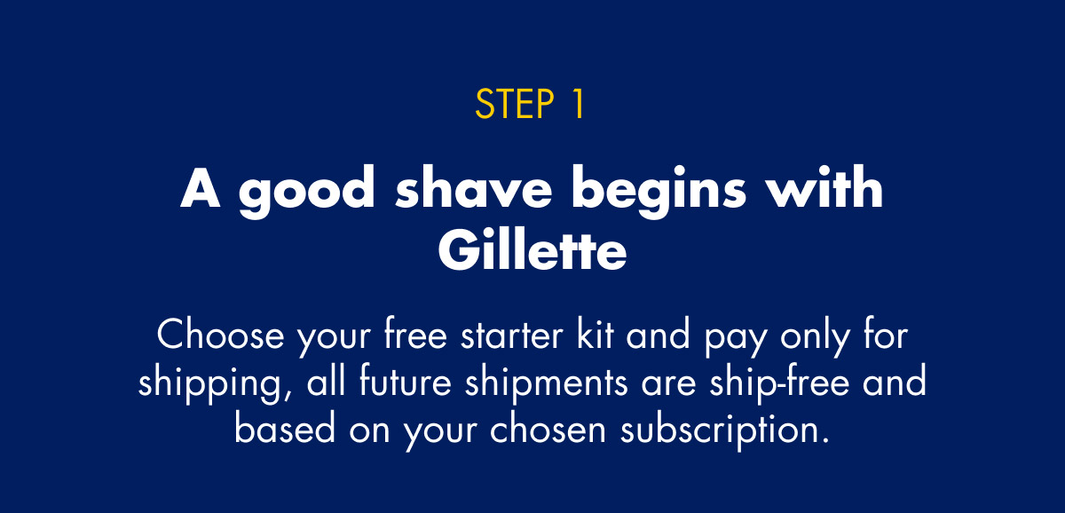 STEP 1 - A good shave begins with Gillette - Choose your free starter kit and pay only for shipping, all future shipments are ship-free and based on your chosen subscription.