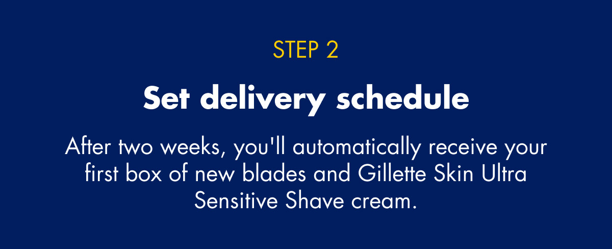 STEP 2 - Set delivery schedule - After two weeks, you'll automatically receive your first box of new blades and Gillette Skin Ultra Sensitive Shave cream.