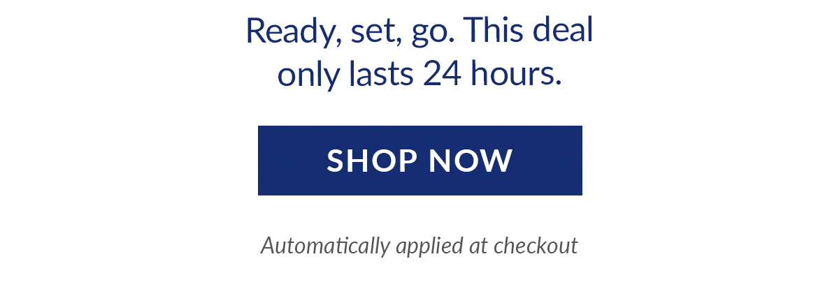 Ready, set, go. This deal only lasts 24 hours. Shop now. Automatically applied at checkout.
