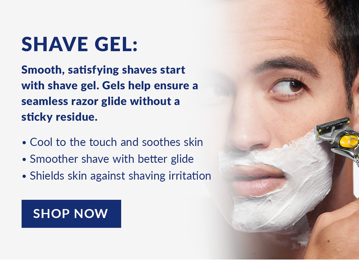 Shave Gel: Smooth, satisfying shaves start with shave gel. Gels help ensure a seamless razor glide without a sticky residue. Cool to the touch and soothes skin, Smoother shave with better glide and Shields skin against shaving irritation. Shop Now