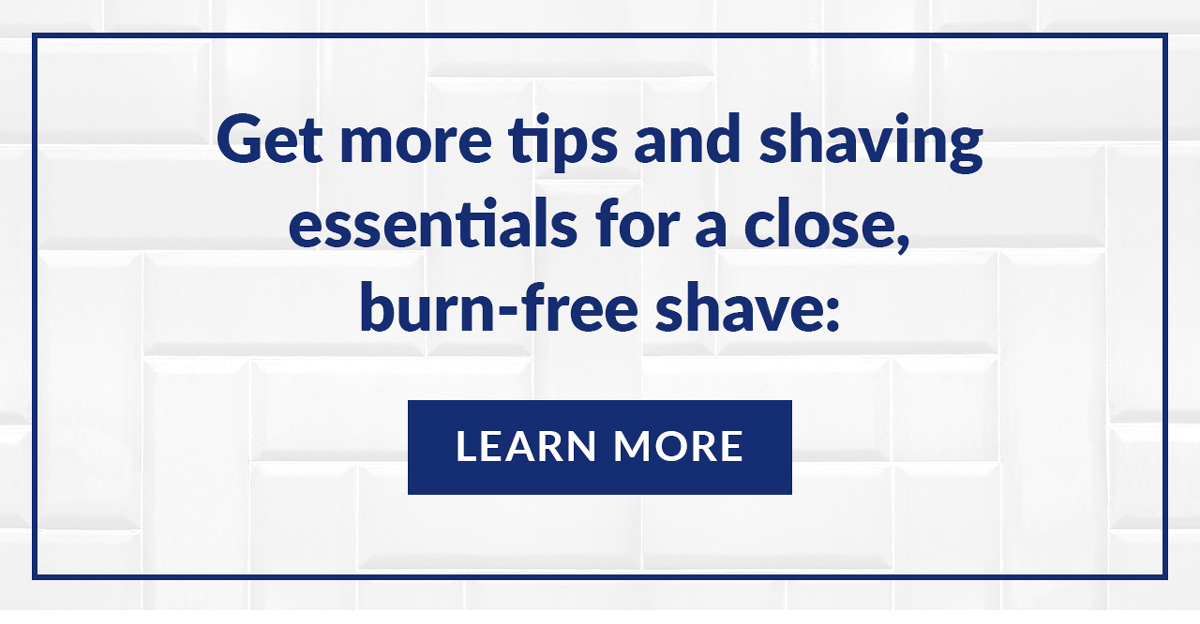 Get more tips and shaving essentials for a close, burn-free shave: Learn More.