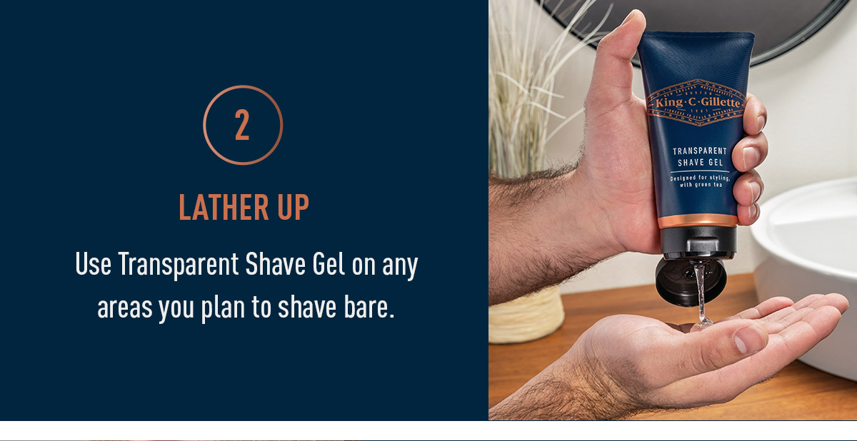 Lather Up. Use Transparent Shave Gel on any areas you plan to shave bare.