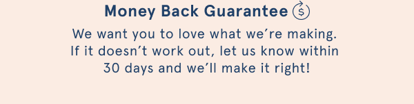 Money back guarantee. We want you to love what we're making. If it doesn't work out, let us know within 30 days and we'll make it right!