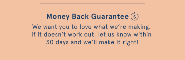 Money back guarantee. We want you to love what we're making. If it doesn't work out, let us know within 30 days and we'll make it right!