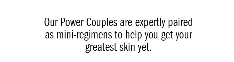 Our Power Couples are expertly paired as mini-regimens to help you get your greatest skin yet. 