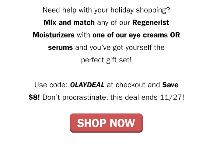 Need help with your holiday shopping? Mix and match any of our Regenerist moisturizers with one of our eye creams OR serums and you’ve got yourself the perfect gift set! Use code: OLAYDEAL at checkout and save $8! Don’t procrastinate, this deal ends 11/27! Shop Now.