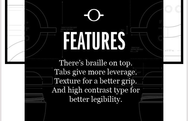 Features. There's braille on top. Tabs give more leverage. Texture for a better grip. And high contrast type for better legibility.