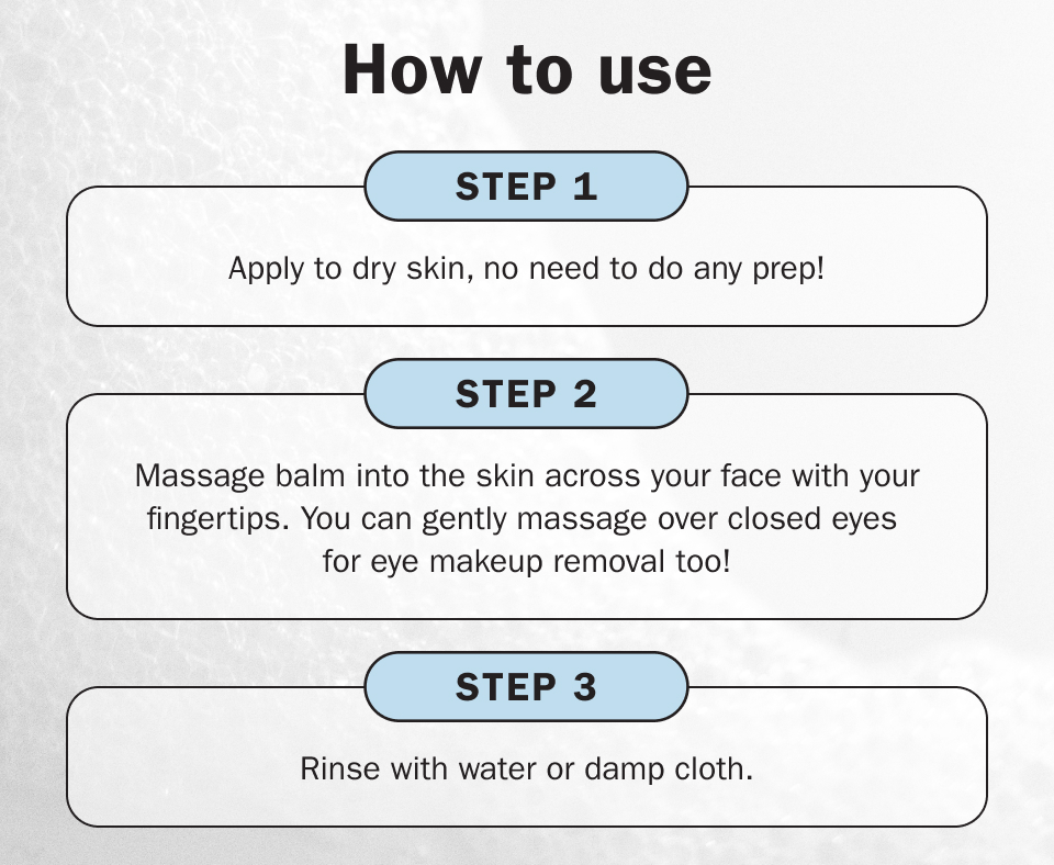how to use: Step One: Apply to dry skin, no need to do any prep! Step Two: Massage balm into the skin across your face with your fingertips. You can gently massage over closed eyes for eye makeup removal too! Step Three: Rinse with water or damp cloth.