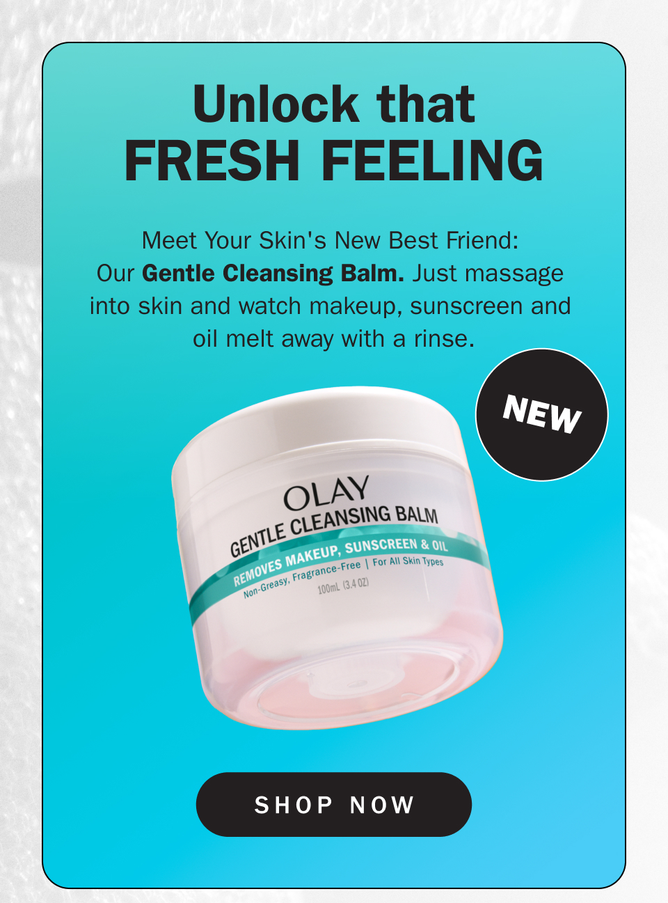 Unlock that fresh feeling Meet Your Skin's New Best Friend:  Our Gentle Cleansing Balm. Just massage  into skin and watch makeup, sunscreen and  oil melt away with a rinse. 