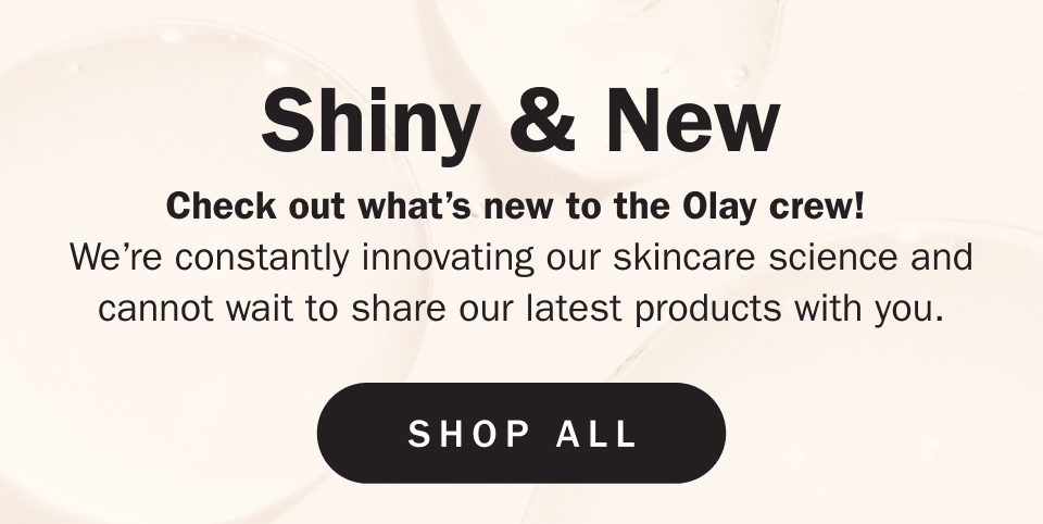 Shiny & New Check out what’s new to the Olay crew!  We’re constantly innovating our skincare science and cannot wait to share our latest products with you.