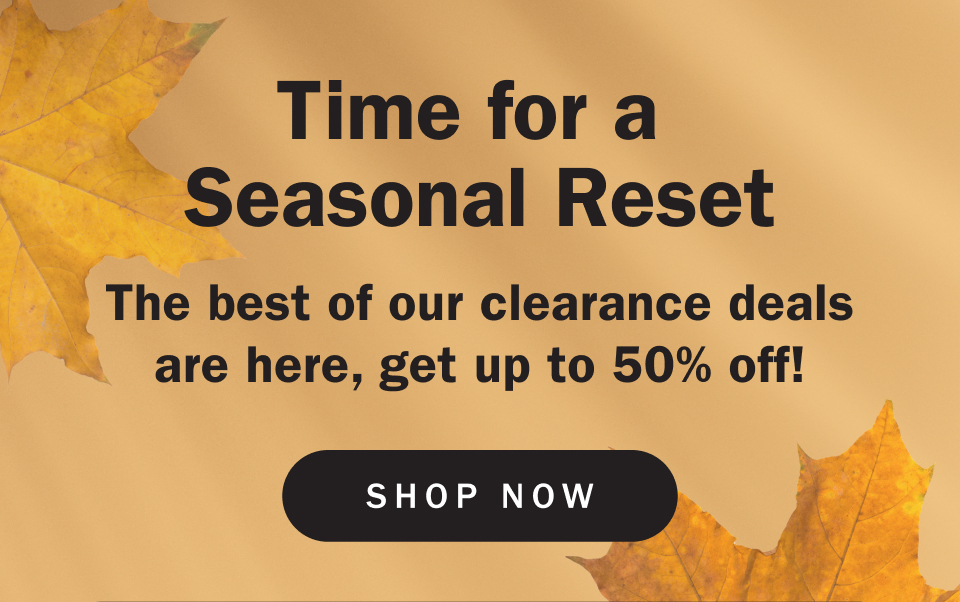 Time for a  Seasonal Reset The best of our clearance deals are here, get up to 50% off!