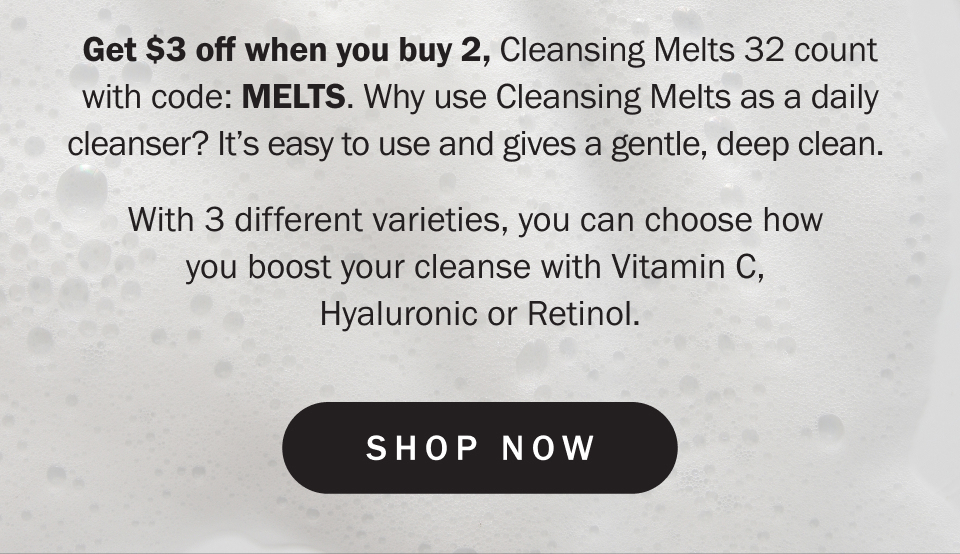 Get $3 off when you buy 2, Cleansing Melts 32 count with code: MELTS. Why use Cleansing Melts as a daily cleanser? It’s easy to use and gives a gentle, deep clean.   With 3 different varieties, you can choose how  you boost your cleanse with Vitamin C,  Hyaluronic or Retinol.