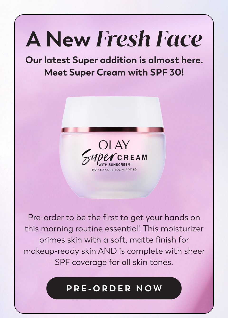 A New Fresh Face Our latest Super addition is almost here. Meet Super Cream with SPF 30! Pre-order to be the first to get your hands on this morning routine essential! This moisturizer primes skin with a soft, matte finish for makeup-ready skin AND is complete with sheer SPF coverage for all skin tones. Pre-order Now