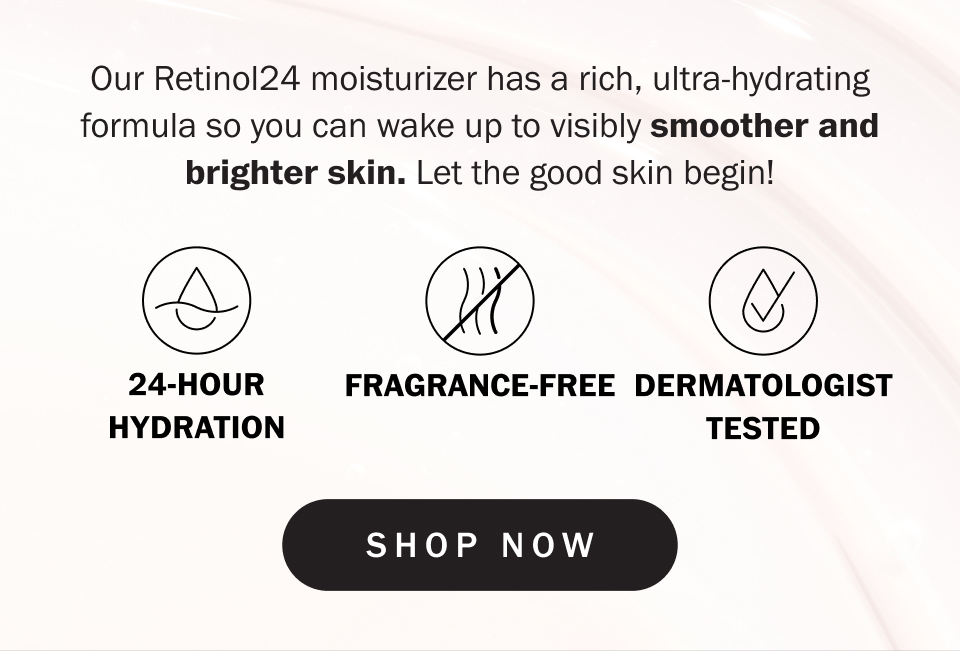 Our Retinol24 moisturizer has a rich, ultra-hydrating formula so you can wake up to visibly smoother and brighter skin. Let the good skin begin!