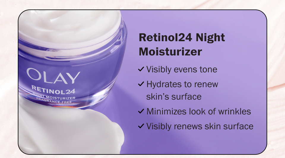 RETINOL24 MOISTURIZER				 Visibly evens tone Hydrates to renew skin's surface Minimizes look of wrinkles Visibly smooths & brightens 