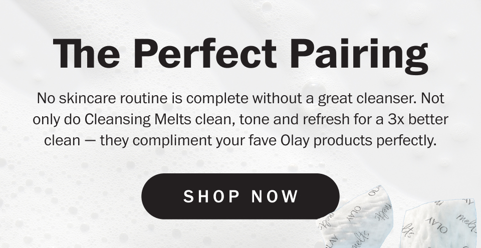 The Perfect Pairing No skincare routine is complete without a great cleanser. Not only do Cleansing Melts clean, tone and refresh for a 3x better clean — they compliment your fave Olay products perfectly. shop now