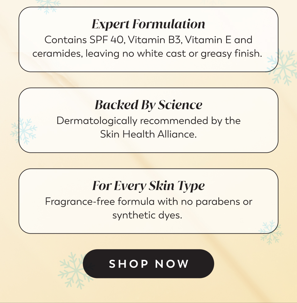 Expert Formulation Contains SPF 40, Vitamin B3, Vitamin E and ceramides, leaving no white cast or greasy finish.  Backed By Science Dermatologically recommended by the Skin Health Alliance.  For Every Skin Type Fragrance-free formula with no parabens or synthetic dyes.