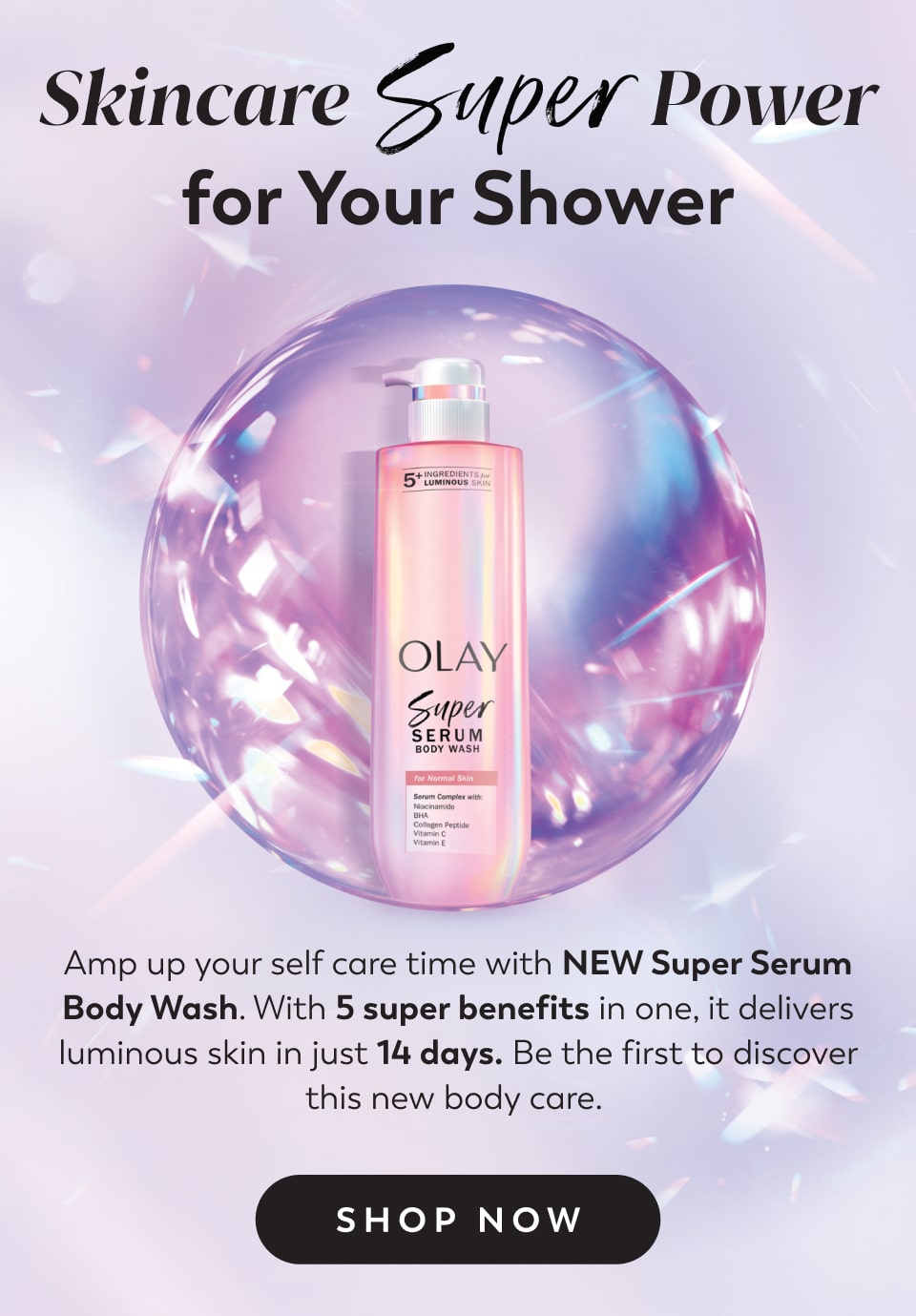 Skincare Power for Your Shower Amp up your self care time with NEW Super Serum Body Wash. With 5 super benefits in one, it delivers luminous skin in just 14 days. Be the first to discover this new body care.  Shop Now