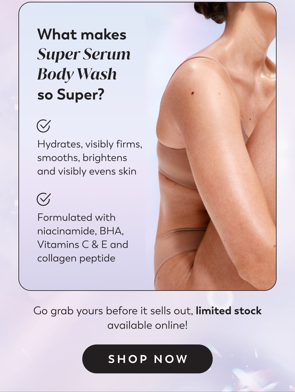 What makes Super Serum Body Wash  so Super?  Hydrates, visibly firms, smooths, brightens and visibly evens skin Formulated with niacinamide, BHA, Vitamins C & E and collagen peptide Go grab yours before it sells out, limited stock available online!