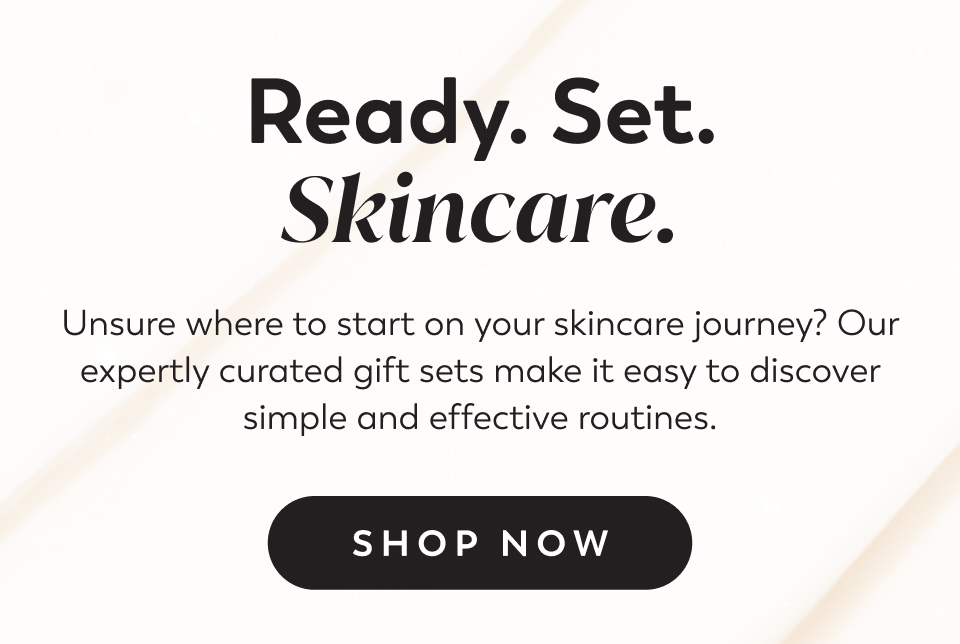 Ready. Set. Skincare. Unsure where to start on your skincare journey? Our expertly curated gift sets make it easy to discover simple and effective routines. Shop Now
