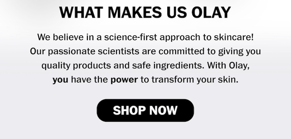 What makes us Olay We believe in a science-first approach to skincare! Our passionate scientists are committed to giving you quality products and safe ingredients. With Olay, you have the power to transform your skin SHOP NOW