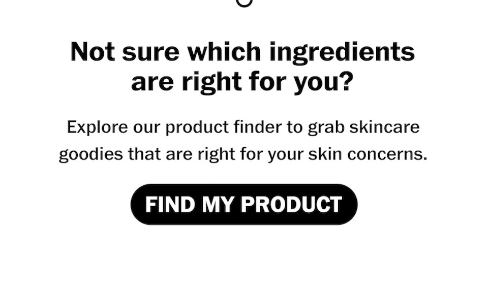 Not sure which ingredients are right for you?  Explore our product finder to grab skincare goodies that are just right for your skin concerns. [FIND MY PRODUCT]