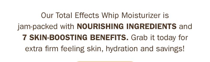 Our total effects whip moisturizer is jam-packed with nourishing ingredients and 7 skin-boosting benefits. Grab it today for extra firm feeling skin, hydration and savings! Shop Now