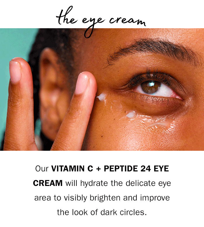 Our Vitamin C + Peptide 24 Eye Cream will hydrate the delicate eye area to visibly brighten and improve the look of dark circles. 
